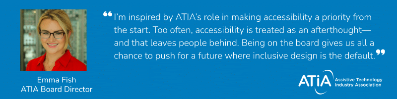 Quote from ATIA Board Director, Emma Fish, which reads, I’m inspired by ATIA’s role in making accessibility a priority from the start. Too often, accessibility is treated as an afterthought—and that leaves people behind. Being on the board gives us all a chance to push for a future where inclusive design is the default.