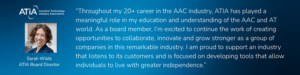 sarah wilds quote, Throughout my 20+ career in the AAC industry, ATIA has played a meaningful role in my education and understanding of the AAC and AT world. As a board member, I’m excited to continue the work of creating opportunities to collaborate, innovate and grow stronger as a group of companies in this remarkable industry. I am proud to support an industry that listens to its customers and is focused on developing tools that allow individuals to live with greater independence. - Board Member of ATIA